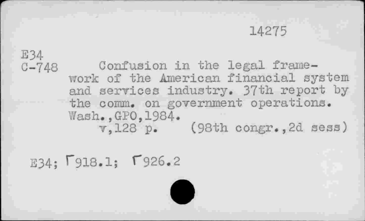 ﻿14275
E34
C-748 Confusion in the legal framework of the American financial system and services industry. 37th report by the comm, on government operations. Wash.,GPO,1984.
v,128 p. (98th congr.,2d sess)
E34; T918.1; C926.2